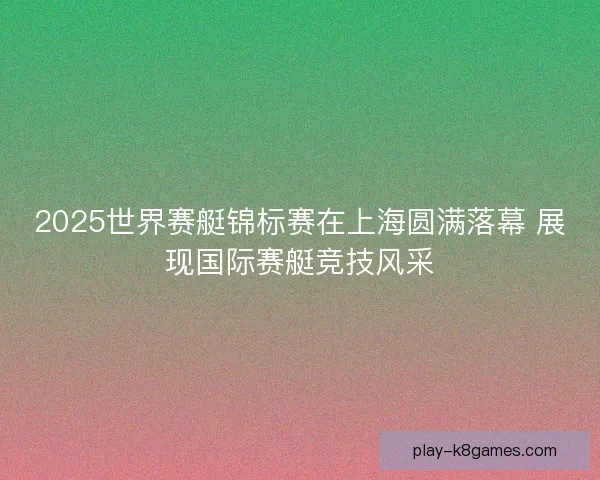 2025世界赛艇锦标赛在上海圆满落幕 展现国际赛艇竞技风采