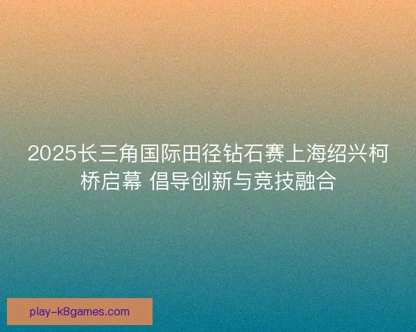 2025长三角国际田径钻石赛上海绍兴柯桥启幕 倡导创新与竞技融合